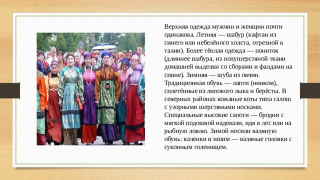Верхняя одежда мужчин и женщин почти одинакова. Летняя — шабур (кафтан из синего или небелёного холста, отрезной в талии). Более тёплая одежда — пониток (длиннее шабура, из полушерстяной ткани домашней выделки со сборами и фалдами на спине). Зимняя — шуба из овчин. Традиционная обувь — лапти (нинком), сплетённые из липового лыка и берёсты. В северных районах кожаные коты типа галош с узорными шерстяными носками. Специальные высокие сапоги — бродни с мягкой подошвой надевали, идя в лес или на рыбную ловлю. Зимой носили валяную обувь: валенки и ишим — валяные головки с суконным голенищем. 