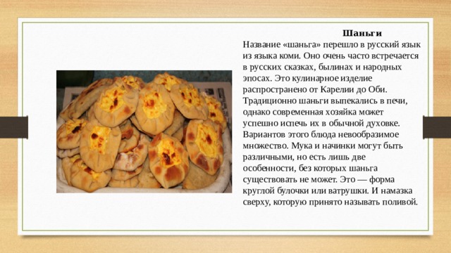  Шаньги Название «шаньга» перешло в русский язык из языка коми. Оно очень часто встречается в русских сказках, былинах и народных эпосах. Это кулинарное изделие распространено от Карелии до Оби. Традиционно шаньги выпекались в печи, однако современная хозяйка может успешно испечь их в обычной духовке. Вариантов этого блюда невообразимое множество. Мука и начинки могут быть различными, но есть лишь две особенности, без которых шаньга существовать не может. Это — форма круглой булочки или ватрушки. И намазка сверху, которую принято называть поливой. 