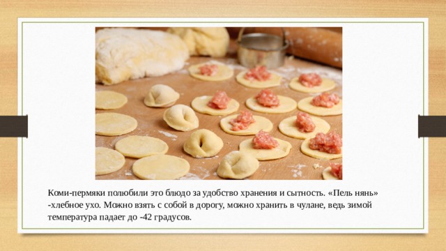 Коми-пермяки полюбили это блюдо за удобство хранения и сытность. «Пель нянь» -хлебное ухо. Можно взять с собой в дорогу, можно хранить в чулане, ведь зимой температура падает до -42 градусов. 