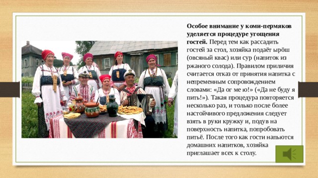 Особое внимание у коми-пермяков уделяется процедуре угощения гостей. Перед тем как рассадить гостей за стол, хозяйка подаёт ырöш (овсяный квас) или сур (напиток из ржаного солода). Правилом приличия считается отказ от принятия напитка с непременным сопровождением словами: «Да ог ме ю!» («Да не буду я пить!»). Такая процедура повторяется несколько раз, и только после более настойчивого предложения следует взять в руки кружку и, подув на поверхность напитка, попробовать питьё. После того как гости напьются домашних напитков, хозяйка приглашает всех к столу. 