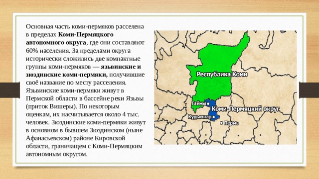 Основная часть коми-пермяков расселена в пределах Коми-Пермяцкого автономного округа , где они составляют 60% населения. За пределами округа исторически сложились две компактные группы коми-пермяков — язьвинские и зюздинские коми-пермяки, получившие своё название по месту расселения. Язьвинские коми-пермяки живут в Пермской области в бассейне реки Язьвы (приток Вишеры). По некоторым оценкам, их насчитывается около 4 тыс. человек. Зюздинские коми-пермяки живут в основном в бывшем Зюздинском (ныне Афанасьевском) районе Кировской области, граничащем с Коми-Пермяцким автономным округом. 