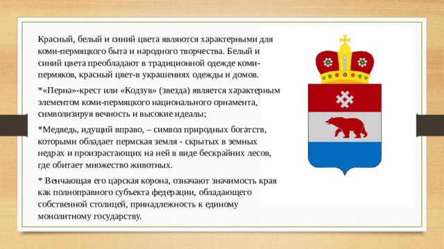 Красный, белый и синий цвета являются характерными для коми-пермяцкого быта и народного творчества. Белый и синий цвета преобладают в традиционной одежде коми-пермяков, красный цвет-в украшениях одежды и домов. *«Перна»-крест или «Кодзув» (звезда) является характерным элементом коми-пермяцкого национального орнамента, символизируя вечность и высокие идеалы; *М едведь, идущий вправо, – символ природных богатств, которыми обладает пермская земля - скрытых в земных недрах и произрастающих на ней в виде бескрайних лесов, где обитает множество животных. * Венчающая его царская корона, означают значимость края как полноправного субъекта федерации, обладающего собственной столицей, принадлежность к единому монолитному государству. 
