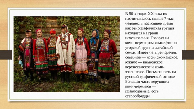 В 50-х годах XX века их насчитывалось свыше 7 тыс. человек, в настоящее время как этнографическая группа находятся на грани исчезновения. Говорят на коми-пермяцком языке финно-угорской группы алтайской семьи. Имеет четыре наречия: северное — косинско-камское, южное — иньвенское, верхнекамское и коми-язьвинское. Письменность на русской графической основе. Большая часть верующих коми-пермяков — православные, есть старообрядцы . 