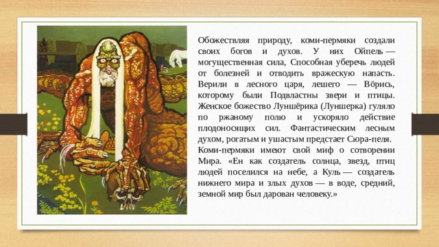 Обожествляя природу, коми-пермяки создали своих богов и духов. У них Ойпель — могущественная сила, Способная уберечь людей от болезней и отводить вражескую напасть. Верили в лесного царя, лешего — Вöрись, которому были Подвластны звери и птицы. Женское божество Луншёрика (Луншерка) гуляло по ржаному полю и ускоряло действие плодоносящих сил. Фантастическим лесным духом, рогатым и ушастым предстает Сюра-пеля. Коми-пермяки имеют свой миф о сотворении Мира. «Eн как создатель солнца, звезд, птиц людей поселился на небе, а Куль — создатель нижнего мира и злых духов — в воде, средний, земной мир был дарован человеку.» 