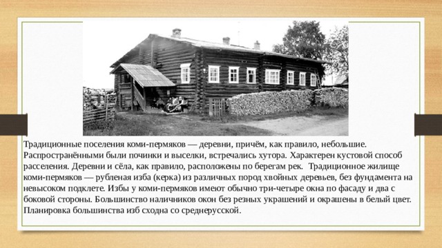 Традиционные поселения коми-пермяков — деревни, причём, как правило, небольшие. Распространёнными были починки и выселки, встречались хутора. Характерен кустовой способ расселения. Деревни и сёла, как правило, расположены по берегам рек. Традиционное жилище коми-пермяков — рубленая изба (керка) из различных пород хвойных деревьев, без фундамента на невысоком подклете. Избы у коми-пермяков имеют обычно три-четыре окна по фасаду и два с боковой стороны. Большинство наличников окон без резных украшений и окрашены в белый цвет. Планировка большинства изб сходна со среднерусской . 
