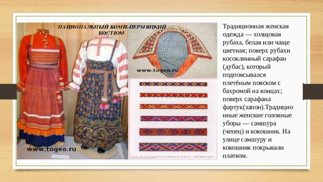 Традиционная женская одежда — холщовая рубаха, белая или чаще цветная; поверх рубахи косоклинный сарафан (дубас), который подпоясывался плетёным пояском с бахромой на концах; поверх сарафана фартук(запон).Традиционные женские головные уборы — самшура (чепец) и кокошник. На улице самшуру и кокошник покрывали платком. 