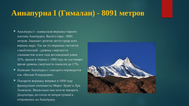 Аннапурна I (Гималаи) - 8091 метров   Аннапурна I - наивысшая вершина горного массива Аннапурна. Высота горы - 8091 метров. Занимает десятое место среди всех вершин мира. Так же эта вершина считается самой опасной - уровень смертности альпинистов за все года восхождений равен 32%, однако в период с 1990 года по настоящее время уровень смертности снизился до 17%. Название Аннапурна с санскрита переводится как «Богиня Плодородия». Покорили вершину впервые в 1950 году французские альпинисты Морис Эрцог и Луи Лашеналь. Изначально они хотели покорить Дхаулагири, но сочли ее неприступной и отправились на Аннапурну. 