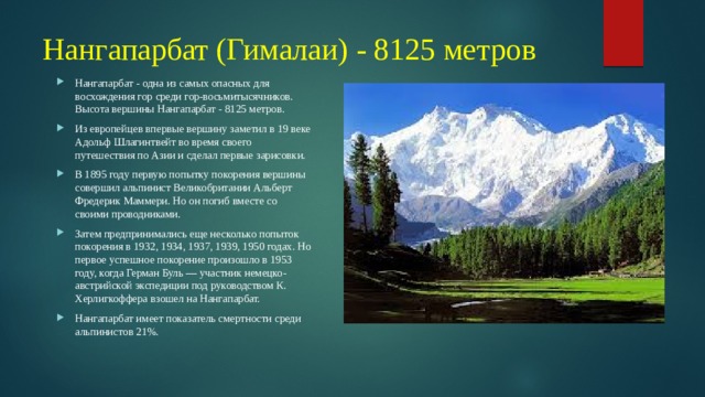 Нангапарбат (Гималаи) - 8125 метров Нангапарбат - одна из самых опасных для восхождения гор среди гор-восьмитысячников. Высота вершины Нангапарбат - 8125 метров. Из европейцев впервые вершину заметил в 19 веке Адольф Шлагинтвейт во время своего путешествия по Азии и сделал первые зарисовки. В 1895 году первую попытку покорения вершины совершил альпинист Великобритании Альберт Фредерик Маммери. Но он погиб вместе со своими проводниками. Затем предпринимались еще несколько попыток покорения в 1932, 1934, 1937, 1939, 1950 годах. Но первое успешное покорение произошло в 1953 году, когда Герман Буль — участник немецко-австрийской экспедиции под руководством К. Херлигкоффера взошел на Нангапарбат. Нангапарбат имеет показатель смертности среди альпинистов 21%. 