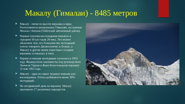 Макалу (Гималаи) - 8485 метров Макалу - пятая по высоте вершина в мире. Расположена в центральных Гималаях, на границе Непала с Китаем (Тибетский автономный район). Первые попытки восхождения начались в середине 50-ых годов 20 века. Это можно объяснить тем, что большинство экспедиций хотело покорить Джомолунгму и Лхоцзе, а Макалу и другие менее известные соседние вершины оставалась в тени. Первая успешная экспедиция случилась в 1955 году. Французские альпинисты под руководством Лионеля Террая и Жана Кози покорили вершину 15 мая 1955 года. Макалу - одна из самых трудных вершин для восхождения. Успеха добиваются менее 30% экспедиций. На сегодняшний день на вершину Макалу проложено 17 различных маршрутов. 