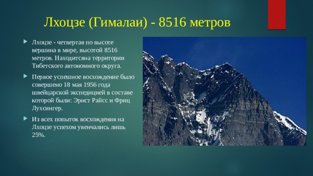 Лхоцзе (Гималаи) - 8516 метров Лхоцзе - четвертая по высоте вершина в мире, высотой 8516 метров. Находитсяна территории Тибетского автономного округа. Первое успешное восхождение было совершено 18 мая 1956 года швейцарской экспедицией в составе которой были: Эрнст Райсс и Фриц Лухсингер. Из всех попыток восхождения на Лхоцзе успехом увенчались лишь 25%. 