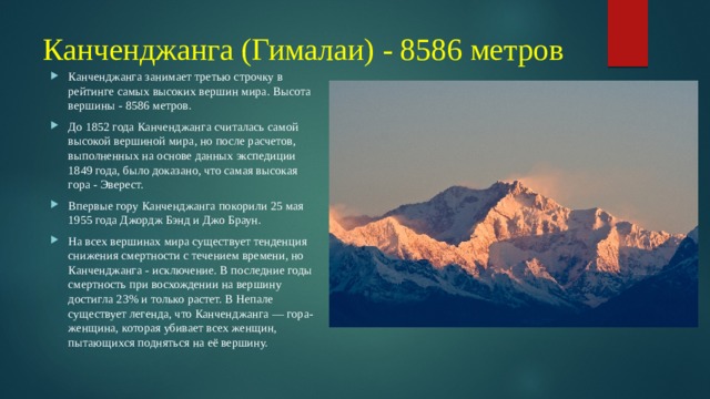 Канченджанга (Гималаи) - 8586 метров Канченджанга занимает третью строчку в рейтинге самых высоких вершин мира. Высота вершины - 8586 метров. До 1852 года Канченджанга считалась самой высокой вершиной мира, но после расчетов, выполненных на основе данных экспедиции 1849 года, было доказано, что самая высокая гора - Эверест. Впервые гору Канченджанга покорили 25 мая 1955 года Джордж Бэнд и Джо Браун. На всех вершинах мира существует тенденция снижения смертности с течением времени, но Канченджанга - исключение. В последние годы смертность при восхождении на вершину достигла 23% и только растет. В Непале существует легенда, что Канченджанга — гора-женщина, которая убивает всех женщин, пытающихся подняться на её вершину. 
