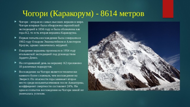 Чогори (Каракорум) - 8614 метров Чогори - вторая из самых высоких вершин в мире. Чогори впервые была обнаружена европейской экспедицией в 1856 году и была обозначена как гора К2, то есть вторая вершина Каракорума. Первая попытка восхождения была совершена в 1902 году Оскаром Эккенштейном и Алистером Кроули, однако закончилась неудачей. Покорение вершины произошло в 1954 году итальянской экспедицией под руководством Ардито Дезио. На сегодняшний день на вершину К2 проложено 10 различных маршрутов. Восхождение на Чогори является технически намного более сложным, чем восхождение на Эверест. По опасности гора занимает второе место среди восьмитысячников после Аннапурны, коэффициент смертности составляет 24%. Ни одна из попыток восхождения на Чогори зимой не увенчалась успехом. 