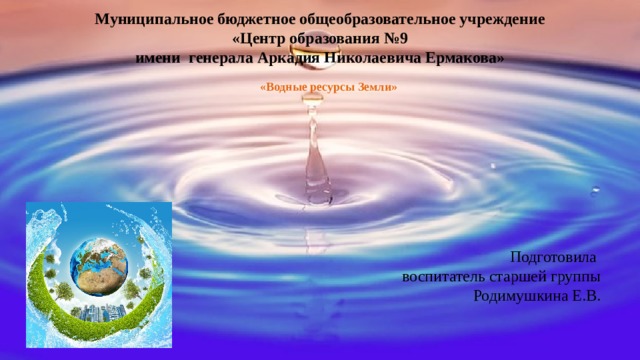   Муниципальное бюджетное общеобразовательное учреждение  «Центр образования №9 имени  генерала Аркадия Николаевича Ермакова»   «Водные ресурсы Земли» Подготовила воспитатель старшей группы Родимушкина Е.В. 