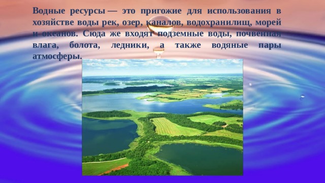 Водные ресурсы — это пригожие для использования в хозяйстве воды рек, озер, каналов, водохранилищ, морей и океанов. Сюда же входят подземные воды, почвенная влага, болота, ледники, а также водяные пары атмосферы. 