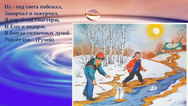 Из - под снега побежал,  Заворчал и зажурчал.   Я кораблик смастерю,  И Ему я подарю.  В блеске солнечных лучей  Унесёт его…(Ручей) 