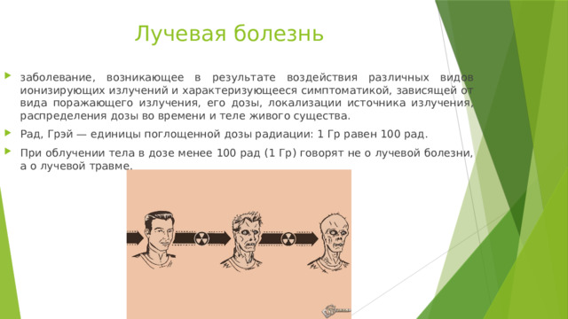 Лучевая болезнь заболевание, возникающее в результате воздействия различных видов ионизирующих излучений и характеризующееся симптоматикой, зависящей от вида поражающего излучения, его дозы, локализации источника излучения, распределения дозы во времени и теле живого существа. Рад, Грэй — единицы поглощенной дозы радиации: 1 Гр равен 100 рад. При облучении тела в дозе менее 100 рад (1 Гр) говорят не о лучевой болезни, а о лучевой травме. 