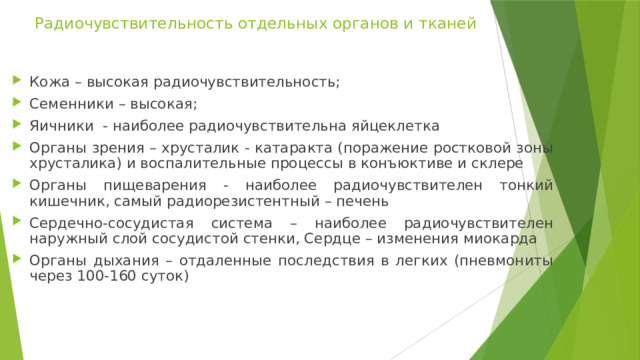 Радиочувствительность отдельных органов и тканей Кожа – высокая радиочувствительность; Семенники – высокая; Яичники - наиболее радиочувствительна яйцеклетка Органы зрения – хрусталик - катаракта (поражение ростковой зоны хрусталика) и воспалительные процессы в конъюктиве и склере Органы пищеварения - наиболее радиочувствителен тонкий кишечник, самый радиорезистентный – печень Сердечно-сосудистая система – наиболее радиочувствителен наружный слой сосудистой стенки, Сердце – изменения миокарда Органы дыхания – отдаленные последствия в легких (пневмониты через 100-160 суток) 