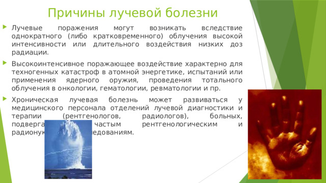 Причины лучевой болезни Лучевые поражения могут возникать вследствие однократного (либо кратковременного) облучения высокой интенсивности или длительного воздействия низких доз радиации. Высокоинтенсивное поражающее воздействие характерно для техногенных катастроф в атомной энергетике, испытаний или применения ядерного оружия, проведения тотального облучения в онкологии, гематологии, ревматологии и пр. Хроническая лучевая болезнь может развиваться у медицинского персонала отделений лучевой диагностики и терапии (рентгенологов, радиологов), больных, подвергающихся частым рентгенологическим и радионуклидным исследованиям. 