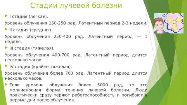 Стадии лучевой болезни I стадия (легкая). Уровень облучения 150-250 рад. Латентный период 2-3 недели. II стадия (средняя). Уровень облучения 250-400 рад. Латентный период — 1 неделя. III стадия (тяжелая). Уровень облучения 400-700 рад. Латентный период длится несколько часов. IV стадия (крайне тяжелая). Уровень облучения более 700 рад. Латентный период длится несколько часов. Если уровень облучения более 5000 рад, то это молниеносная форма течения лучевой болезни. Люди практически сразу теряют работоспособность и погибают в первые дни после облучения. 