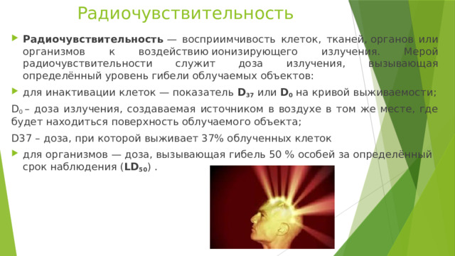 Радиочувствительность Радиочувствительность  — восприимчивость клеток, тканей, органов или организмов к воздействию ионизирующего излучения. Мерой радиочувствительности служит доза излучения, вызывающая определённый уровень гибели облучаемых объектов: для инактивации клеток — показатель  D 37  или  D 0  на кривой выживаемости; D 0  – доза излучения, создаваемая источником в воздухе в том же месте, где будет находиться поверхность облучаемого объекта; D37 – доза, при которой выживает 37% облученных клеток для организмов — доза, вызывающая гибель 50 % особей за определённый срок наблюдения ( LD 50 ) . 
