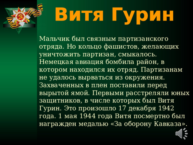 Мальчик был связным партизанского отряда. Но кольцо фашистов, желающих уничтожить партизан, смыкалось. Немецкая авиация бомбила район, в котором находился их отряд. Партизанам не удалось вырваться из окружения. Захваченных в плен поставили перед вырытой ямой. Первыми расстреляли юных защитников, в числе которых был Витя Гурин. Это произошло 17 декабря 1942 года. 1 мая 1944 года Витя посмертно был награжден медалью «За оборону Кавказа».   
