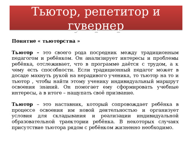 Тьютор, репетитор и гувернер Понятие « тьюторства »  Тьютор – это своего рода посредник между традиционным педагогом и ребёнком. Он анализирует интересы и проблемы ребёнка, отслеживает, что в программе даётся с трудом, а к чему есть способности. Если традиционный педагог может в досаде махнуть рукой на нерадивого ученика, то тьютор на то и тьютор , чтобы найти этому ученику индивидуальный маршрут освоения знаний. Он помогает ему сформировать учебные интересы, а в итоге – нащупать своё призвание. Тьютор – это наставник, который сопровождает ребёнка в процессе освоения им новой деятельностью и организует условия для складывания и реализации индивидуальной образовательной траектории ребёнка. В некоторых случаях присутствие тьютора рядом с ребёнком жизненно необходимо. 