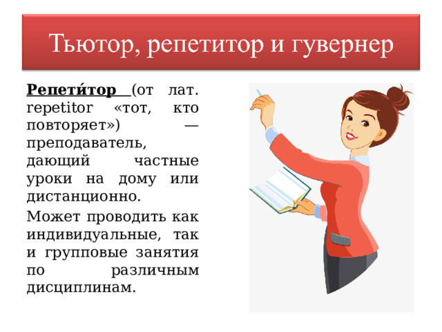 Репети́тор (от лат. repetitor «тот, кто повторяет») — преподаватель, дающий частные уроки на дому или дистанционно. Может проводить как индивидуальные, так и групповые занятия по различным дисциплинам. 