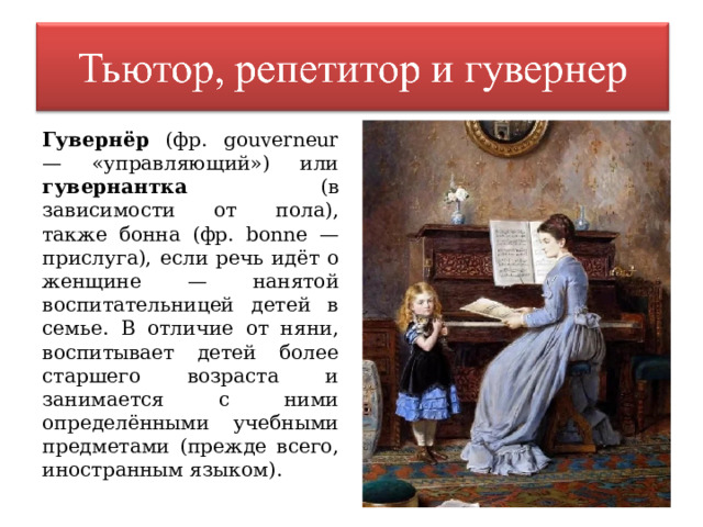 Гувернёр (фр. gouverneur — «управляющий») или гувернантка (в зависимости от пола), также бонна (фр. bonne — прислуга), если речь идёт о женщине — нанятой воспитательницей детей в семье. В отличие от няни, воспитывает детей более старшего возраста и занимается с ними определёнными учебными предметами (прежде всего, иностранным языком). 