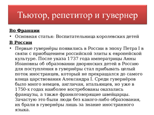 Во Франции Основная статья: Воспитательница королевских детей В России Первые гувернёры появились в России в эпоху Петра I в связи с приобщением российской элиты к европейской культуре. После указа 1737 года императрицы Анны Иоановны об образовании дворянских детей в Россию для поступления в гувернёры стал прибывать целый поток иностранцев, который не прекращался до самого конца царствования Александра I. Среди гувернёров было много немцев, англичан, итальянцев, но уже в 1750-х годах наиболее востребованы оказались французы, а также франкоговорящие швейцарцы. Зачастую это были люди без какого-либо образования, их брали в гувернёры лишь за знание иностранного языка. 
