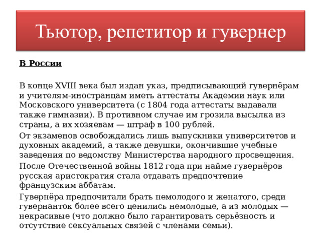 В России В конце XVIII века был издан указ, предписывающий гувернёрам и учителям-иностранцам иметь аттестаты Академии наук или Московского университета (с 1804 года аттестаты выдавали также гимназии). В противном случае им грозила высылка из страны, а их хозяевам — штраф в 100 рублей. От экзаменов освобождались лишь выпускники университетов и духовных академий, а также девушки, окончившие учебные заведения по ведомству Министерства народного просвещения. После Отечественной войны 1812 года при найме гувернёров русская аристократия стала отдавать предпочтение французским аббатам. Гувернёра предпочитали брать немолодого и женатого, среди гувернанток более всего ценились немолодые, а из молодых — некрасивые (что должно было гарантировать серьёзность и отсутствие сексуальных связей с членами семьи). 