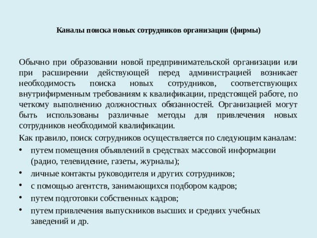  Каналы поиска новых сотрудников организации (фирмы)    Обычно при образовании новой предпринимательской организации или при расширении действующей перед администрацией возникает необходимость поиска новых сотрудников, соответствующих внутрифирменным требованиям к квалификации, предстоящей работе, по четкому выполнению должностных обязанностей. Организацией могут быть использованы различные методы для привлечения новых сотрудников необходимой квалификации. Как правило, поиск сотрудников осуществляется по следующим каналам: путем помещения объявлений в средствах массовой информации (радио, телевидение, газеты, журналы); личные контакты руководителя и других сотрудников; с помощью агентств, занимающихся подбором кадров; путем подготовки собственных кадров; путем привлечения выпускников высших и средних учебных заведений и др. 
