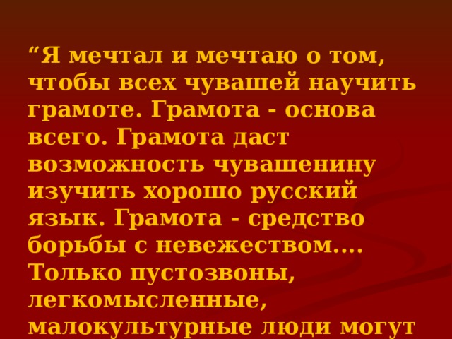 “ Я мечтал и мечтаю о том, чтобы всех чувашей научить грамоте. Грамота - основа всего. Грамота даст возможность чувашенину изучить хорошо русский язык. Грамота - средство борьбы с невежеством.... Только пустозвоны, легкомысленные, малокультурные люди могут возражать против поголовной грамотности.”  Иван Яковлевич Яковлев 