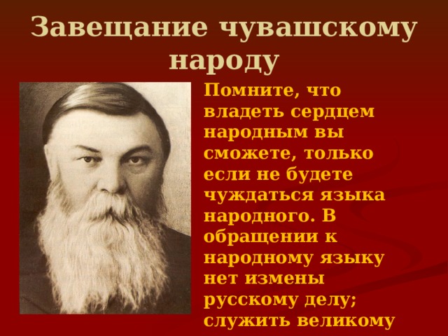 Завещание чувашскому народу Помните, что владеть сердцем народным вы сможете, только если не будете чуждаться языка народного. В обращении к народному языку нет измены русскому делу; служить великому русскому отечеству можно, не забывая родного языка, воспринятого от матерей ваших.  
