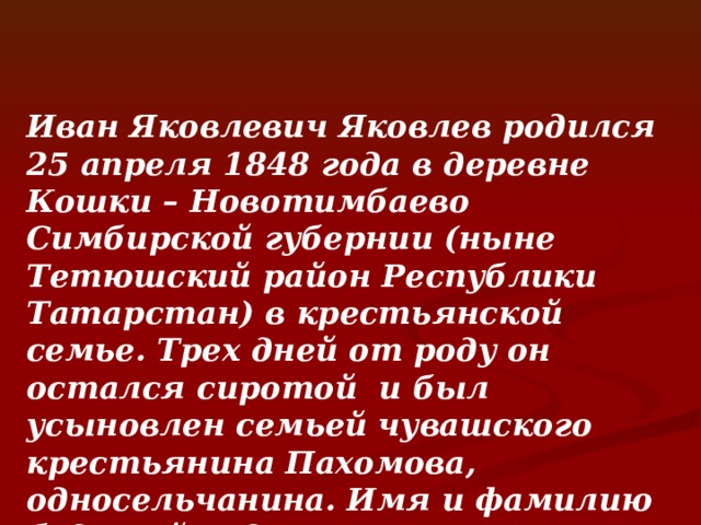  Иван Яковлевич Яковлев родился 25 апреля 1848 года в деревне Кошки – Новотимбаево Симбирской губернии (ныне Тетюшский район Республики Татарстан) в крестьянской семье. Трех дней от роду он остался сиротой и был усыновлен семьей чувашского крестьянина Пахомова, односельчанина. Имя и фамилию будущий педагог получил по имени и фамилии своего крёстного отца Ивана Яковлева. 