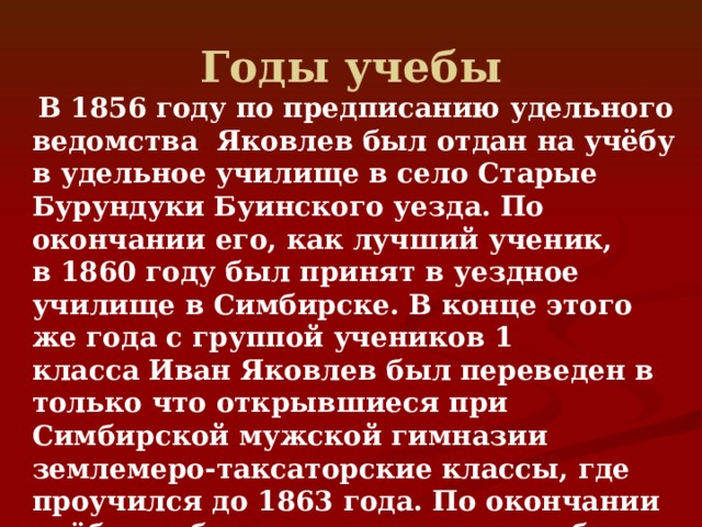 Годы учебы   В 1856 году по предписанию удельного ведомства Яковлев был отдан на учёбу в удельное училище в село Старые Бурундуки Буинского уезда. По окончании его, как лучший ученик, в 1860 году был принят в уездное училище в Симбирске. В конце этого же года с группой учеников 1 класса Иван Яковлев был переведен в только что открывшиеся при Симбирской мужской гимназии землемеро-таксаторские классы, где проучился до 1863 года. По окончании учёбы он был направлен на службу в Симбирскую удельную контору и около четырёх лет проработал сельским мерщиком. 