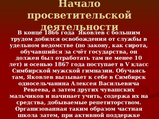 Начало просветительской деятельности  В конце 1866 года  Яковлев с большим трудом добился освобождения от службы в удельном ведомстве (по закону, как сирота, обучавшийся за счёт государства, он должен был отработать там не менее 10 лет) и осенью 1867 года поступает в V класс Симбирской мужской гимназии. Обучаясь там, Яковлев вызывает к себе в Симбирск односельчанина Алексея Васильевича Рекеева, а затем других чувашских мальчиков и начинает учить, содержа их на средства, добываемые репетиторством. Организованная таким образом частная школа затем, при активной поддержке инспектора народных училищ Симбирской губернии И. Н. Ульянова, постепенно расширяется. 