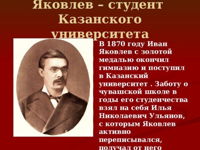 Яковлев – студент  Казанского университета В 1870 году Иван Яковлев с золотой медалью окончил гимназию и поступил в Казанский университет . Заботу о чувашской школе в годы его студенчества взял на себя Илья Николаевич Ульянов, с которым Яковлев активно переписывался, получал от него учебники, литературу, а нередко и — материальную поддержку 