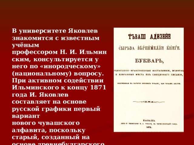 В университете Яковлев знакомится с известным учёным профессором Н. И. Ильминским, консультируется у него по «инородческому» (национальному) вопросу. При активном содействии Ильминского к концу 1871 года И. Яковлев составляет на основе русской графики первый вариант нового чувашского алфавита, поскольку старый, созданный на основе древнебулгарского (тюркского) языка в начале текущего тысячелетия, был основательно забыт. 