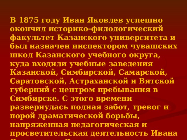  В 1875 году Иван Яковлев успешно окончил историко-филологический факультет Казанского университета и был назначен инспектором чувашских школ Казанского учебного округа, куда входили учебные заведения Казанской, Симбирской, Самарской, Саратовской, Астраханской и Вятской губерний с центром пребывания в Симбирске. С этого времени развернулась полная забот, тревог и порой драматической борьбы, напряженная педагогическая и просветительская деятельность Ивана Яковлевича Яковлева, ставшая делом его жизни 