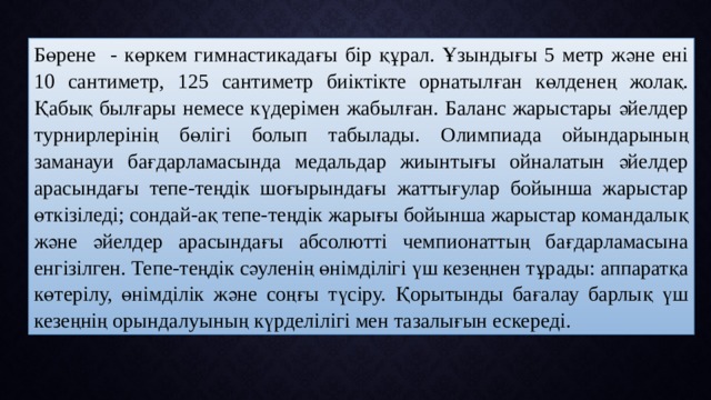 Бөрене - көркем гимнастикадағы бір құрал. Ұзындығы 5 метр және ені 10 сантиметр, 125 сантиметр биіктікте орнатылған көлденең жолақ. Қабық былғары немесе күдерімен жабылған. Баланс жарыстары әйелдер турнирлерінің бөлігі болып табылады. Олимпиада ойындарының заманауи бағдарламасында медальдар жиынтығы ойналатын әйелдер арасындағы тепе-теңдік шоғырындағы жаттығулар бойынша жарыстар өткізіледі; сондай-ақ тепе-теңдік жарығы бойынша жарыстар командалық және әйелдер арасындағы абсолютті чемпионаттың бағдарламасына енгізілген. Тепе-теңдік сәуленің өнімділігі үш кезеңнен тұрады: аппаратқа көтерілу, өнімділік және соңғы түсіру. Қорытынды бағалау барлық үш кезеңнің орындалуының күрделілігі мен тазалығын ескереді. 