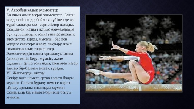 V. Акробатикалық элементтер. Ең қиын және әсерлі элементтер. Бұған көлденеңінен де, бойлық күйінен де әр түрлі сальтера мен серпілістер жатады. Сондай-ақ, қазіргі жарыс ережелерінде бұл құрылымдық топқа гимнастикалық элементтер кіреді, мысалы, бас пен кеудеге сальтеро жасау, лақтыру және гимнастикалық төңкерістер. Элементтердің соңғы орналасуы аяққа (аяққа) екпін беруі мүмкін, және алдыңғы, артта тоқтайды, сонымен қатар аяқтар бір-бірінен алшақ тұрады. VІ. Жаттығуды аяқтау. Секіру алға немесе артқа сальто болуы мүмкін. Сальто бұралу немесе қарсы айналу арқылы қиындауы мүмкін. Сомералар бір немесе бірнеше болуы мүмкін.  