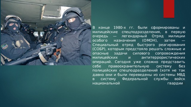    В конце 1980-х гг. были сформированы и милицейские спецподразделения, в первую очередь — легендарный Отряд милиции особого назначения (ОМОН), затем — Специальный отряд быстрого реагирования (СОБР), которым предстояло решать сложные и опасные задачи силового сопровождения милицейских и антитеррористических операций. Сегодня уже сложно представить себе правоохранительную систему без полицейских спецподразделений (хотя не так давно они и были переведены из системы МВД в систему Федеральной службы войск национальной гвардии ).   