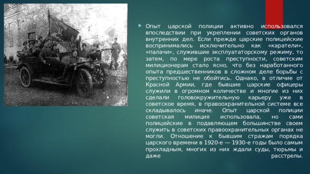 Опыт царской полиции активно использовался впоследствии при укреплении советских органов внутренних дел. Если прежде царские полицейские воспринимались исключительно как «каратели», «палачи», служившие эксплуататорскому режиму, то затем, по мере роста преступности, советским милиционерам стало ясно, что без наработанного опыта предшественников в сложном деле борьбы с преступностью не обойтись. Однако, в отличие от Красной Армии, где бывшие царские офицеры служили в огромном количестве и многие из них сделали головокружительную карьеру уже в советское время, в правоохранительной системе все складывалось иначе. Опыт царской полиции советская милиция использовала, но сами полицейские в подавляющем большинстве своем служить в советских правоохранительных органах не могли. Отношение к бывшим стражам порядка царского времени в 1920-е — 1930-е годы было самым прохладным, многих из них ждали суды, тюрьмы и даже расстрелы.   