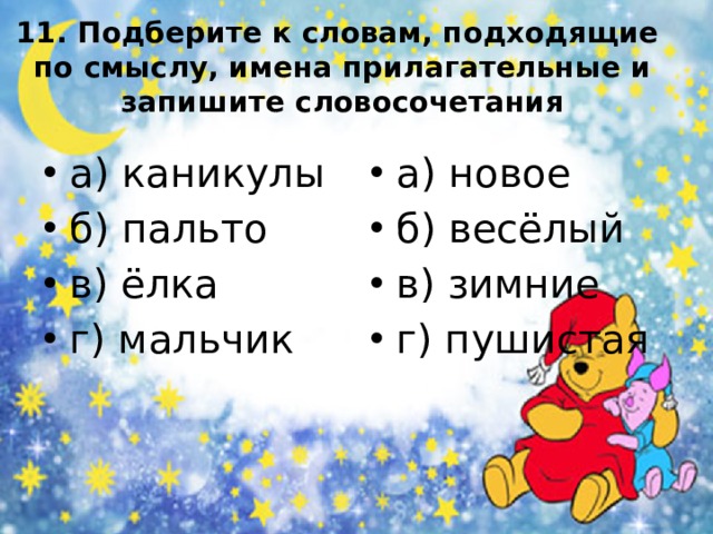 11. Подберите к словам, подходящие  по смыслу, имена прилагательные и запишите словосочетания а) каникулы б) пальто в) ёлка г) мальчик а) новое б) весёлый в) зимние г) пушистая 