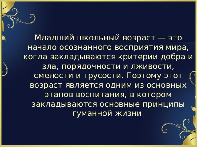 Младший школьный возраст — это начало осознанного восприятия мира, когда закладываются критерии добра и зла, порядочности и лживости, смелости и трусости. Поэтому этот возраст является одним из основных этапов воспитания, в котором закладываются основные принципы гуманной жизни. 
