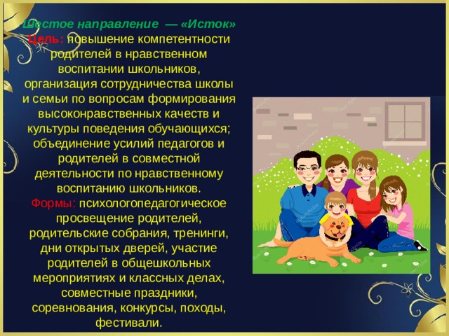 Шестое направление  — «Исток» Цель: повышение компетентности родителей в нравственном воспитании школьников, организация сотрудничества школы и семьи по вопросам формирования высоко­нравственных качеств и культуры поведения обучающихся; объединение усилий педагогов и родителей в совместной деятельности по нравственному воспитанию школьников. Формы: психолого­педагогическое просвещение родителей, родительские собрания, тренинги, дни открытых дверей, участие родителей в общешкольных мероприятиях и классных делах, совместные праздники, соревнования, конкурсы, походы, фестивали. 