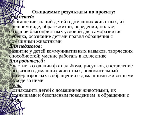   Ожидаемые результаты по проекту: Для детей : Обогащение знаний детей о домашних животных, их внешнем виде, образе жизни, поведении, пользе; создание благоприятных условий для саморазвития ребенка, осознание детьми правил обращения с домашними животными Для педагогов : развитие у детей коммуникативных навыков, творческих способностей; умение работать в коллективе Для родителей : Участие в создании фотоальбома, рисунков, составление рассказов о домашних животных, положительный пример взрослых в обращении с домашними животными и уходе за ними Цель: Познакомить детей с домашними животными, их детенышами и безопасным поведением в обращении с ними. 