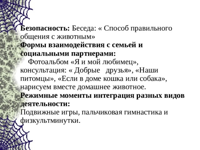   Безопасность: Беседа: « Способ правильного общения с животным» Формы взаимодействия с семьей и социальными партнерами:  Фотоальбом «Я и мой любимец», консультация: « Добрые друзья», «Наши питомцы», «Если в доме кошка или собака», нарисуем вместе домашнее животное. Режимные моменты интеграция разных видов деятельности: Подвижные игры, пальчиковая гимнастика и физкультминутки. 
