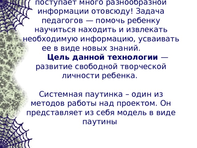   В современной жизни к ребенку поступает много разнообразной информации отовсюду! Задача педагогов — помочь ребенку научиться находить и извлекать необходимую информацию, усваивать ее в виде новых знаний.  Цель данной технологии — развитие свободной творческой личности ребенка.   Системная паутинка – один из методов работы над проектом. Он представляет из себя модель в виде паутины    