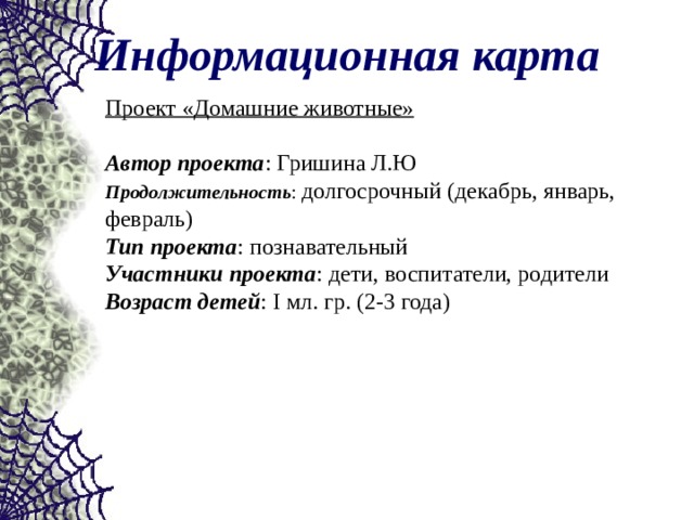 Информационная карта Проект «Домашние животные»  Автор проекта : Гришина Л.Ю Продолжительность : долгосрочный (декабрь, январь, февраль) Тип проекта : познавательный Участники проекта : дети, воспитатели, родители Возраст детей : Ι мл. гр. (2-3 года) 